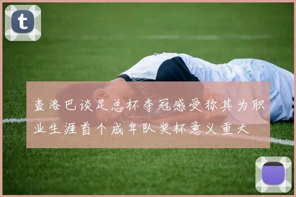 查洛巴谈足总杯夺冠感受称其为职业生涯首个成年队奖杯意义重大