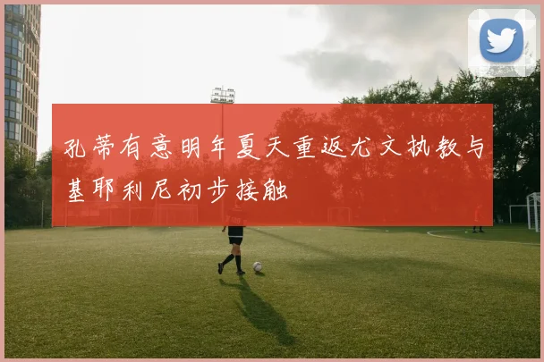 孔蒂有意明年夏天重返尤文执教与基耶利尼初步接触