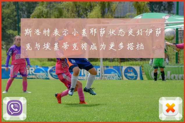 斯洛特表示小基耶萨状态良好伊萨克与埃基蒂克将成为更多搭档