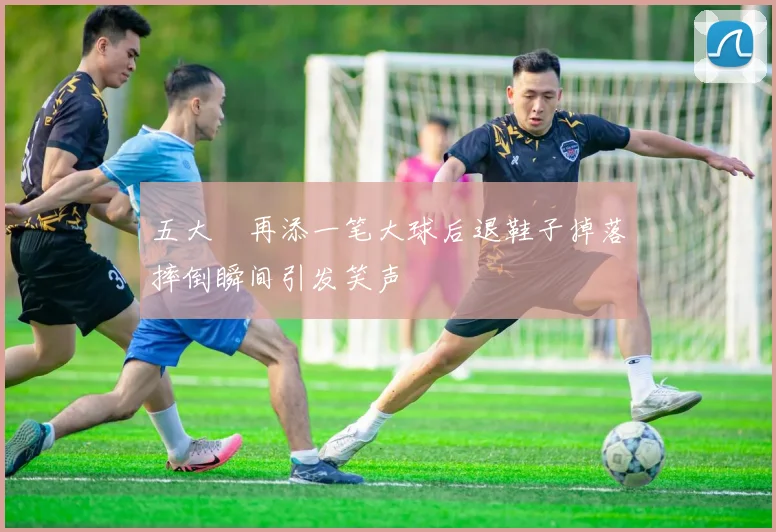 五大囧再添一笔大球后退鞋子掉落摔倒瞬间引发笑声