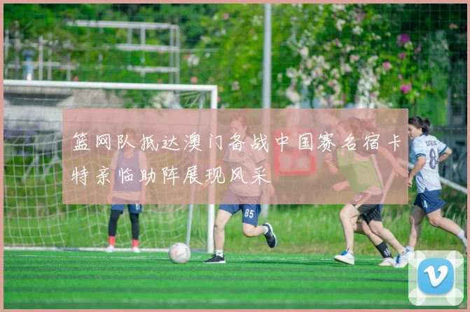 篮网队抵达澳门备战中国赛名宿卡特亲临助阵展现风采