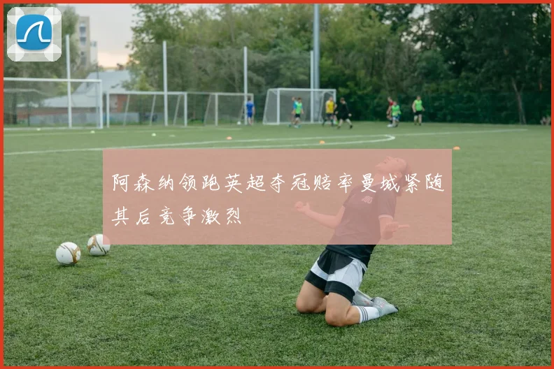 阿森纳领跑英超夺冠赔率曼城紧随其后竞争激烈