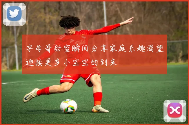 字母哥甜蜜瞬间分享家庭乐趣渴望迎接更多小宝宝的到来