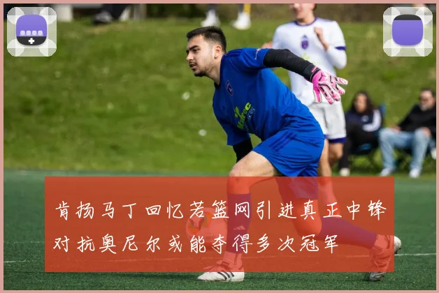 肯扬马丁回忆若篮网引进真正中锋对抗奥尼尔或能夺得多次冠军