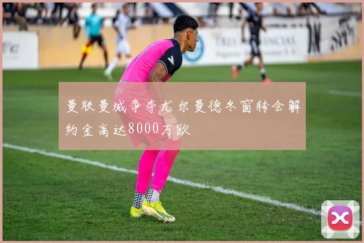 曼联曼城争夺尤尔曼德冬窗转会解约金高达8000万欧