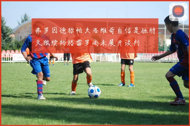 弗罗因德称帕夫洛维奇自信是独特天赋续约格雷罗尚未展开谈判