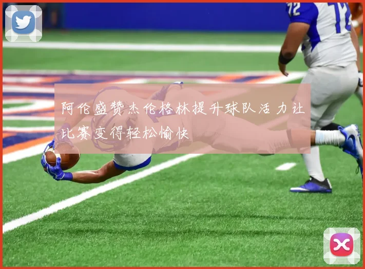 阿伦盛赞杰伦格林提升球队活力让比赛变得轻松愉快