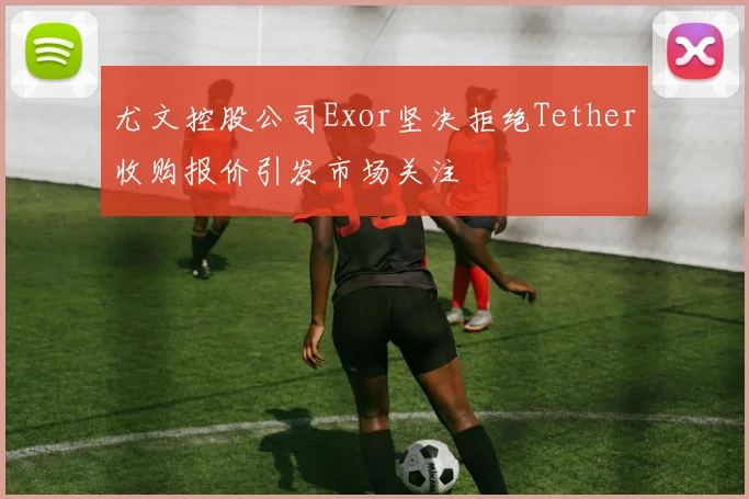 尤文控股公司Exor坚决拒绝Tether收购报价引发市场关注