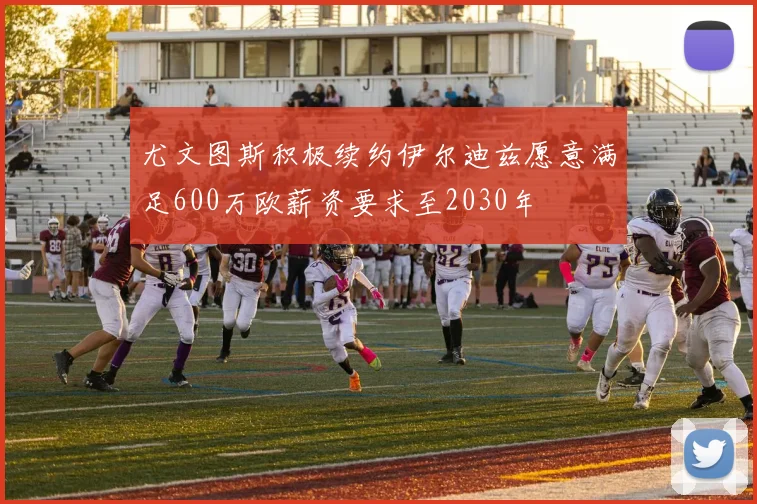 尤文图斯积极续约伊尔迪兹愿意满足600万欧薪资要求至2030年