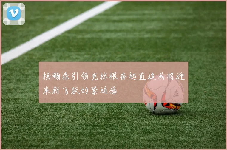 杨瀚森引领克林根奋起直追或将迎来新飞跃的紧迫感