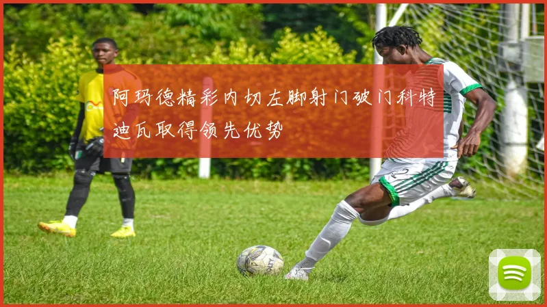 阿玛德精彩内切左脚射门破门科特迪瓦取得领先优势