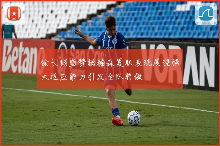 徐长锁盛赞杨瀚森夏联表现展现强大适应能力引发全队骄傲