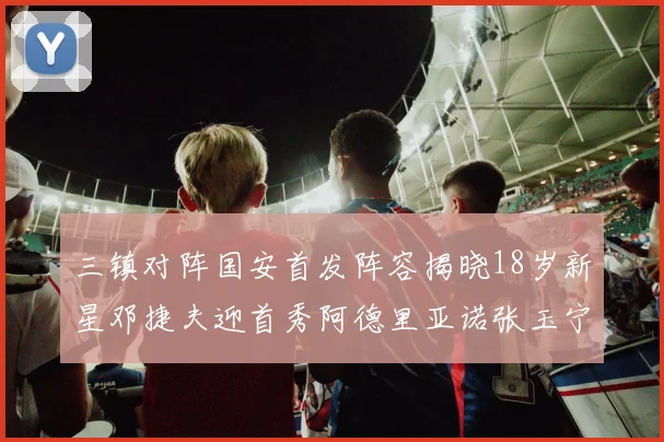 三镇对阵国安首发阵容揭晓18岁新星邓捷夫迎首秀阿德里亚诺张玉宁领衔出战